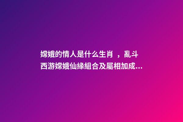 嫦娥的情人是什么生肖，亂斗西游嫦娥仙緣組合及屬相加成介紹
